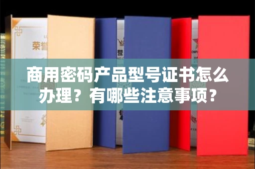厦门商用密码产品型号证书怎么办理?有哪些注意事项?